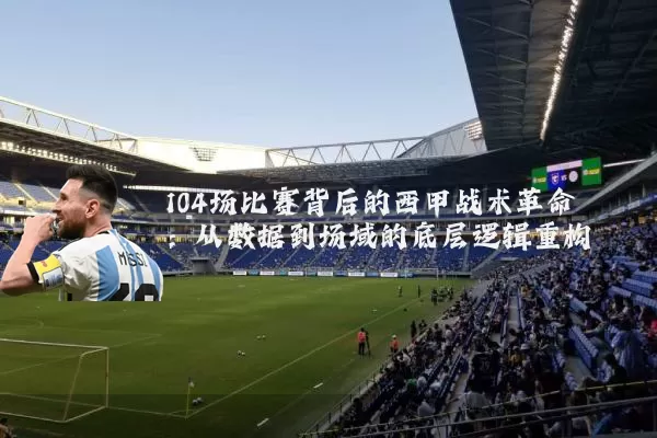 104场比赛背后的西甲战术革命:从数据到场域的底层逻辑重构
