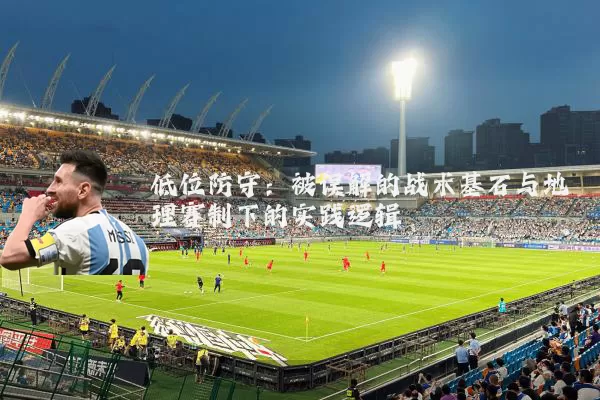 低位防守：被误解的战术基石与地理赛制下的实践逻辑